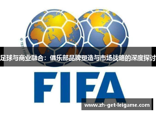 足球与商业融合:俱乐部品牌塑造与市场战略的深度探讨 足球与商业融合:俱乐部品牌塑造与市场战略的深度探讨