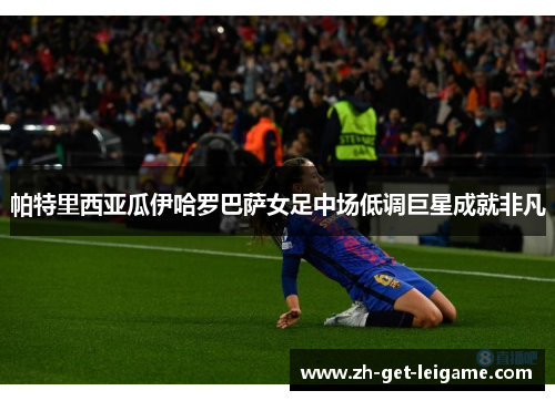 帕特里西亚瓜伊哈罗巴萨女足中场低调巨星成就非凡 帕特里西亚瓜伊哈罗巴萨女足中场低调巨星成就非凡