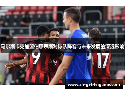 马尔斯卡克加盟伯恩茅斯对球队阵容与未来发展的深远影响 马尔斯卡克加盟伯恩茅斯对球队阵容与未来发展的深远影响